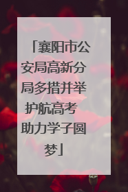 襄阳市公安局高新分局多措并举护航高考 助力学子圆梦