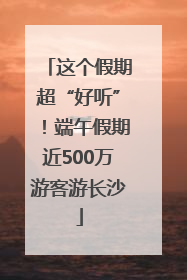这个假期超“好听”！端午假期近500万游客游长沙
