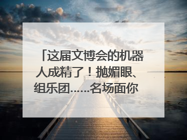 这届文博会的机器人成精了！抛媚眼、组乐团……名场面你pick谁？