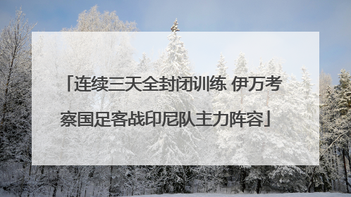 连续三天全封闭训练 伊万考察国足客战印尼队主力阵容