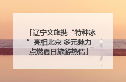 辽宁文旅携“特种冰”亮相北京 多元魅力点燃夏日旅游热情