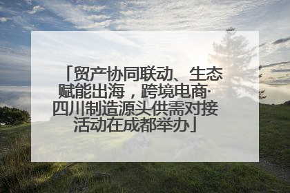 贸产协同联动、生态赋能出海，跨境电商·四川制造源头供需对接活动在成都举办