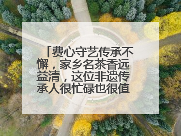 费心守艺传承不懈，家乡名茶香远益清，这位非遗传承人很忙碌也很值得总结