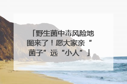 野生菌中毒风险地图来了！愿大家亲“菌子”远“小人”