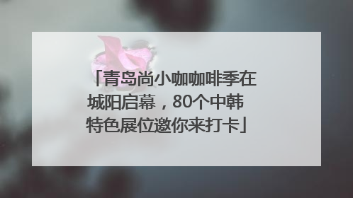 青岛尚小咖咖啡季在城阳启幕，80个中韩特色展位邀你来打卡