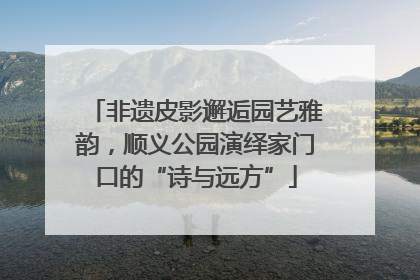 非遗皮影邂逅园艺雅韵，顺义公园演绎家门口的“诗与远方”