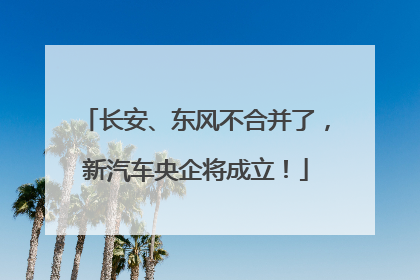 长安、东风不合并了，新汽车央企将成立！