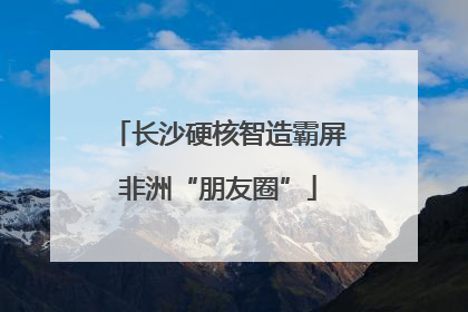 长沙硬核智造霸屏非洲“朋友圈”