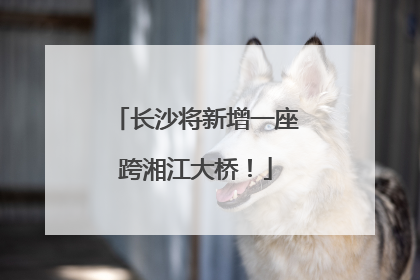 长沙将新增一座跨湘江大桥！