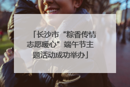 长沙市“粽香传情志愿暖心”端午节主题活动成功举办
