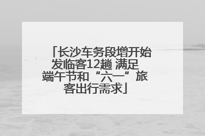 长沙车务段增开始发临客12趟 满足端午节和“六一”旅客出行需求