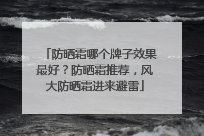 防晒霜哪个牌子效果最好？防晒霜推荐，风大防晒霜进来避雷