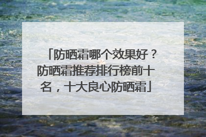 防晒霜哪个效果好？防晒霜推荐排行榜前十名，十大良心防晒霜