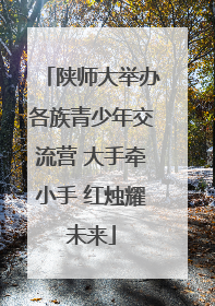 陕师大举办各族青少年交流营 大手牵小手 红烛耀未来