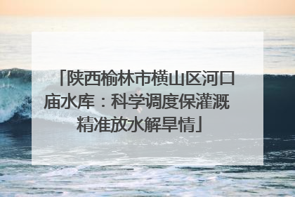 陕西榆林市横山区河口庙水库：科学调度保灌溉 精准放水解旱情