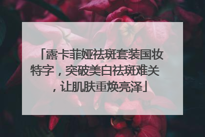 露卡菲娅祛斑套装国妆特字，突破美白祛斑难关，让肌肤重焕亮泽