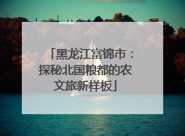 黑龙江富锦市：探秘北国粮都的农文旅新样板