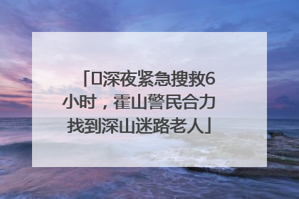 ﻿深夜紧急搜救6小时，霍山警民合力找到深山迷路老人