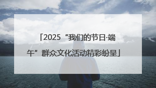 2025“我们的节日·端午”群众文化活动精彩纷呈
