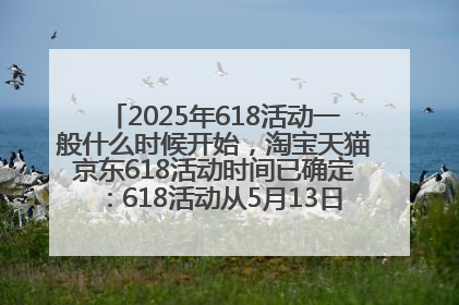 2025年618活动一般什么时候开始，淘宝天猫京东618活动时间已确定：618活动从5月13日开始到6月20日结束