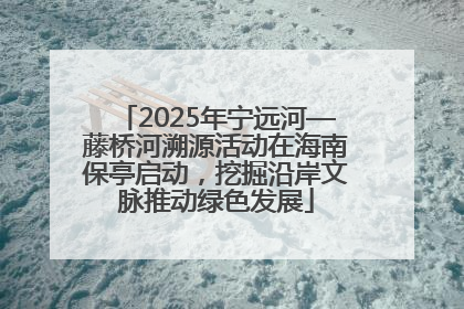 2025年宁远河—藤桥河溯源活动在海南保亭启动，挖掘沿岸文脉推动绿色发展