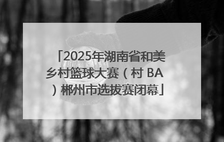 2025年湖南省和美乡村篮球大赛（村 BA）郴州市选拔赛闭幕