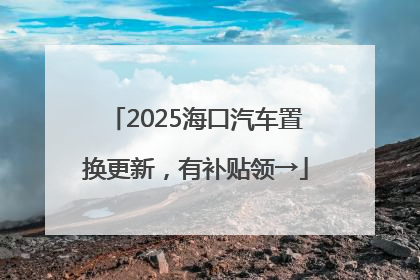 2025海口汽车置换更新，有补贴领→