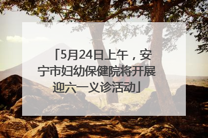 5月24日上午，安宁市妇幼保健院将开展迎六一义诊活动