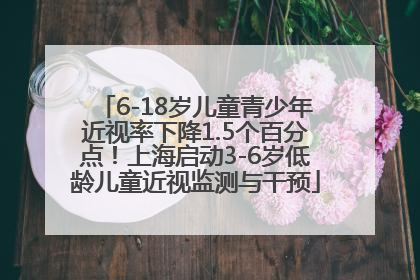 6-18岁儿童青少年近视率下降1.5个百分点！上海启动3-6岁低龄儿童近视监测与干预